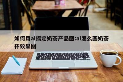 AI賦能奶茶視覺 零基礎(chǔ)搞定奶茶杯效果圖全攻略